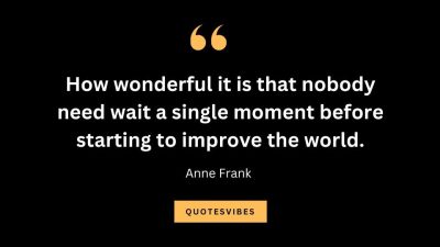 “How wonderful it is that nobody need wait a single moment before starting to improve the world.” – Anne Frank
